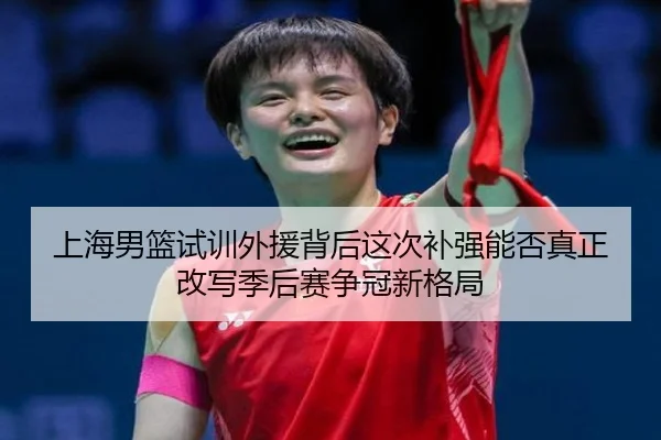 上海男篮试训外援背后这次补强能否真正改写季后赛争冠新格局