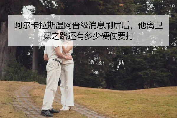 阿尔卡拉斯温网晋级消息刷屏后，他离卫冕之路还有多少硬仗要打